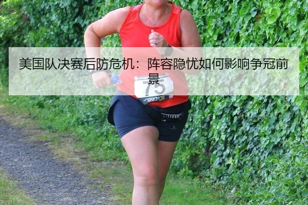 美国队决赛后防危机：阵容隐忧如何影响争冠前景