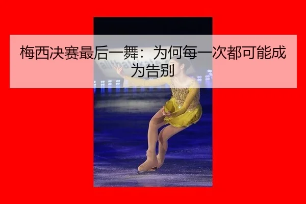 梅西决赛最后一舞：为何每一次都可能成为告别